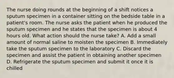 The nurse doing rounds at the beginning of a shift notices a sputum specimen in a container sitting on the bedside table in a patient's room. The nurse asks the patient when he produced the sputum specimen and he states that the specimen is about 4 hours old. What action should the nurse take? A. Add a small amount of normal saline to moisten the specimen B. Immediately take the sputum specimen to the laboratory C. Discard the specimen and assist the patient in obtaining another specimen D. Refrigerate the sputum specimen and submit it once it is chilled