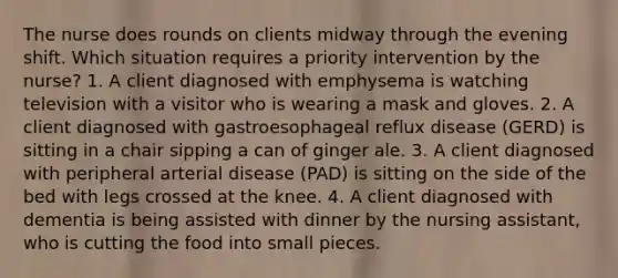 The nurse does rounds on clients midway through the evening shift. Which situation requires a priority intervention by the nurse? 1. A client diagnosed with emphysema is watching television with a visitor who is wearing a mask and gloves. 2. A client diagnosed with gastroesophageal reflux disease (GERD) is sitting in a chair sipping a can of ginger ale. 3. A client diagnosed with peripheral arterial disease (PAD) is sitting on the side of the bed with legs crossed at the knee. 4. A client diagnosed with dementia is being assisted with dinner by the nursing assistant, who is cutting the food into small pieces.