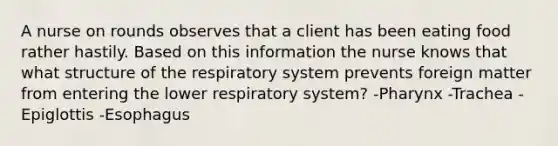 A nurse on rounds observes that a client has been eating food rather hastily. Based on this information the nurse knows that what structure of the respiratory system prevents foreign matter from entering the lower respiratory system? -Pharynx -Trachea -Epiglottis -Esophagus