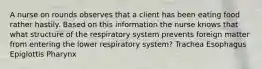 A nurse on rounds observes that a client has been eating food rather hastily. Based on this information the nurse knows that what structure of the respiratory system prevents foreign matter from entering the lower respiratory system? Trachea Esophagus Epiglottis Pharynx