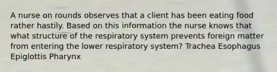 A nurse on rounds observes that a client has been eating food rather hastily. Based on this information the nurse knows that what structure of the respiratory system prevents foreign matter from entering the lower respiratory system? Trachea Esophagus Epiglottis Pharynx