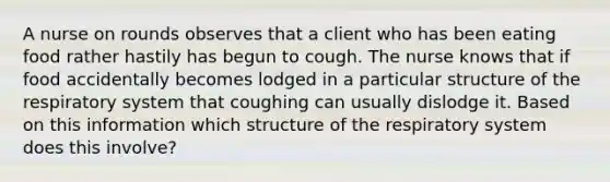 A nurse on rounds observes that a client who has been eating food rather hastily has begun to cough. The nurse knows that if food accidentally becomes lodged in a particular <a href='https://www.questionai.com/knowledge/kPqMbgzr9q-structure-of-the-respiratory-system' class='anchor-knowledge'>structure of the respiratory system</a> that coughing can usually dislodge it. Based on this information which structure of the respiratory system does this involve?