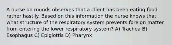 A nurse on rounds observes that a client has been eating food rather hastily. Based on this information the nurse knows that what <a href='https://www.questionai.com/knowledge/kPqMbgzr9q-structure-of-the-respiratory-system' class='anchor-knowledge'>structure of the respiratory system</a> prevents foreign matter from entering the lower respiratory system? A) Trachea B) Esophagus C) Epiglottis D) Pharynx