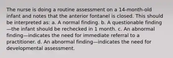 The nurse is doing a routine assessment on a 14-month-old infant and notes that the anterior fontanel is closed. This should be interpreted as: a. A normal finding. b. A questionable finding—the infant should be rechecked in 1 month. c. An abnormal finding—indicates the need for immediate referral to a practitioner. d. An abnormal finding—indicates the need for developmental assessment.