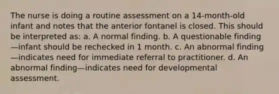 The nurse is doing a routine assessment on a 14-month-old infant and notes that the anterior fontanel is closed. This should be interpreted as: a. A normal finding. b. A questionable finding—infant should be rechecked in 1 month. c. An abnormal finding—indicates need for immediate referral to practitioner. d. An abnormal finding—indicates need for developmental assessment.