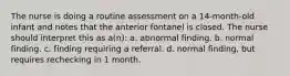 The nurse is doing a routine assessment on a 14-month-old infant and notes that the anterior fontanel is closed. The nurse should interpret this as a(n): a. abnormal finding. b. normal finding. c. finding requiring a referral. d. normal finding, but requires rechecking in 1 month.