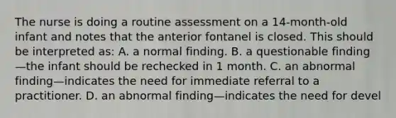 The nurse is doing a routine assessment on a 14-month-old infant and notes that the anterior fontanel is closed. This should be interpreted as: A. a normal finding. B. a questionable finding—the infant should be rechecked in 1 month. C. an abnormal finding—indicates the need for immediate referral to a practitioner. D. an abnormal finding—indicates the need for devel