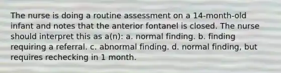 The nurse is doing a routine assessment on a 14-month-old infant and notes that the anterior fontanel is closed. The nurse should interpret this as a(n): a. normal finding. b. finding requiring a referral. c. abnormal finding. d. normal finding, but requires rechecking in 1 month.