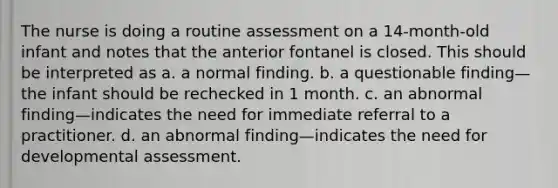 The nurse is doing a routine assessment on a 14-month-old infant and notes that the anterior fontanel is closed. This should be interpreted as a. a normal finding. b. a questionable finding—the infant should be rechecked in 1 month. c. an abnormal finding—indicates the need for immediate referral to a practitioner. d. an abnormal finding—indicates the need for developmental assessment.