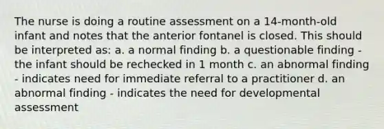 The nurse is doing a routine assessment on a 14-month-old infant and notes that the anterior fontanel is closed. This should be interpreted as: a. a normal finding b. a questionable finding - the infant should be rechecked in 1 month c. an abnormal finding - indicates need for immediate referral to a practitioner d. an abnormal finding - indicates the need for developmental assessment