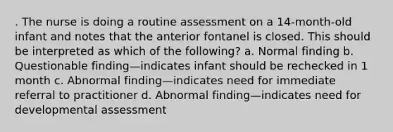 . The nurse is doing a routine assessment on a 14-month-old infant and notes that the anterior fontanel is closed. This should be interpreted as which of the following? a. Normal finding b. Questionable finding—indicates infant should be rechecked in 1 month c. Abnormal finding—indicates need for immediate referral to practitioner d. Abnormal finding—indicates need for developmental assessment