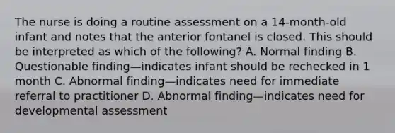 The nurse is doing a routine assessment on a 14-month-old infant and notes that the anterior fontanel is closed. This should be interpreted as which of the following? A. Normal finding B. Questionable finding—indicates infant should be rechecked in 1 month C. Abnormal finding—indicates need for immediate referral to practitioner D. Abnormal finding—indicates need for developmental assessment