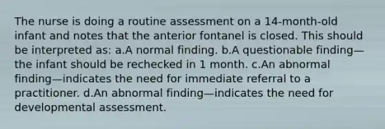 The nurse is doing a routine assessment on a 14-month-old infant and notes that the anterior fontanel is closed. This should be interpreted as: a.A normal finding. b.A questionable finding—the infant should be rechecked in 1 month. c.An abnormal finding—indicates the need for immediate referral to a practitioner. d.An abnormal finding—indicates the need for developmental assessment.