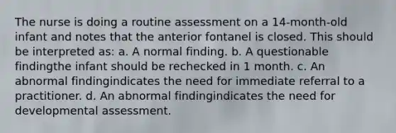 The nurse is doing a routine assessment on a 14-month-old infant and notes that the anterior fontanel is closed. This should be interpreted as: a. A normal finding. b. A questionable findingthe infant should be rechecked in 1 month. c. An abnormal findingindicates the need for immediate referral to a practitioner. d. An abnormal findingindicates the need for developmental assessment.