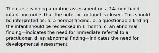 The nurse is doing a routine assessment on a 14-month-old infant and notes that the anterior fontanel is closed. This should be interpreted as: a. a normal finding. b. a questionable finding—the infant should be rechecked in 1 month. c. an abnormal finding—indicates the need for immediate referral to a practitioner. d. an abnormal finding—indicates the need for developmental assessment.