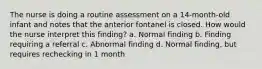 The nurse is doing a routine assessment on a 14-month-old infant and notes that the anterior fontanel is closed. How would the nurse interpret this finding? a. Normal finding b. Finding requiring a referral c. Abnormal finding d. Normal finding, but requires rechecking in 1 month