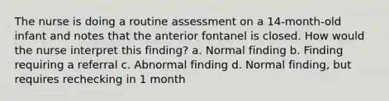 The nurse is doing a routine assessment on a 14-month-old infant and notes that the anterior fontanel is closed. How would the nurse interpret this finding? a. Normal finding b. Finding requiring a referral c. Abnormal finding d. Normal finding, but requires rechecking in 1 month