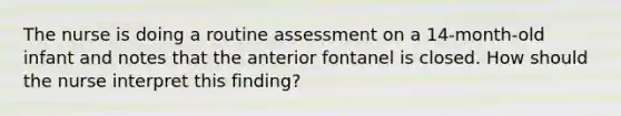 The nurse is doing a routine assessment on a 14-month-old infant and notes that the anterior fontanel is closed. How should the nurse interpret this finding?