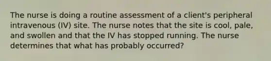 The nurse is doing a routine assessment of a client's peripheral intravenous (IV) site. The nurse notes that the site is cool, pale, and swollen and that the IV has stopped running. The nurse determines that what has probably occurred?