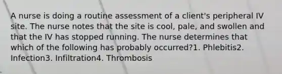 A nurse is doing a routine assessment of a client's peripheral IV site. The nurse notes that the site is cool, pale, and swollen and that the IV has stopped running. The nurse determines that which of the following has probably occurred?1. Phlebitis2. Infection3. Infiltration4. Thrombosis