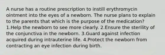 A nurse has a routine prescription to instill erythromycin ointment into the eyes of a newborn. The nurse plans to explain to the parents that which is the purpose of the medication? 1.Help the newborn to see more clearly. 2.Ensure the sterility of the conjunctiva in the newborn. 3.Guard against infection acquired during intrauterine life. 4.Protect the newborn from contracting an eye infection during birth.