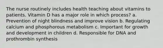 The nurse routinely includes health teaching about vitamins to patients. Vitamin D has a major role in which process? a. Prevention of night blindness and improve vision b. Regulating calcium and phosphorous metabolism c. Important for growth and development in children d. Responsible for DNA and prothrombin synthesis