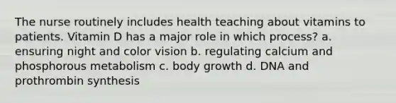 The nurse routinely includes health teaching about vitamins to patients. Vitamin D has a major role in which process? a. ensuring night and color vision b. regulating calcium and phosphorous metabolism c. body growth d. DNA and prothrombin synthesis