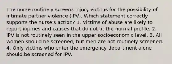 The nurse routinely screens injury victims for the possibility of intimate partner violence (IPV). Which statement correctly supports the nurse's action? 1. Victims of abuse are likely to report injuries and causes that do not fit the normal profile. 2. IPV is not routinely seen in the upper socioeconomic level. 3. All women should be screened, but men are not routinely screened. 4. Only victims who enter the emergency department alone should be screened for IPV.