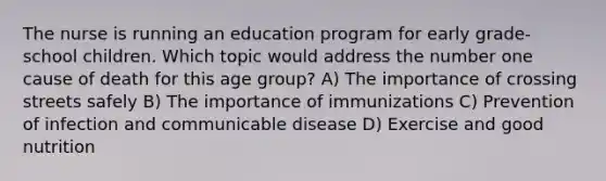 The nurse is running an education program for early grade-school children. Which topic would address the number one cause of death for this age group? A) The importance of crossing streets safely B) The importance of immunizations C) Prevention of infection and communicable disease D) Exercise and good nutrition