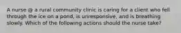 A nurse @ a rural community clinic is caring for a client who fell through the ice on a pond, is unresponsive, and is breathing slowly. Which of the following actions should the nurse take?