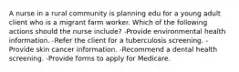 A nurse in a rural community is planning edu for a young adult client who is a migrant farm worker. Which of the following actions should the nurse include? -Provide environmental health information. -Refer the client for a tuberculosis screening. -Provide skin cancer information. -Recommend a dental health screening. -Provide forms to apply for Medicare.