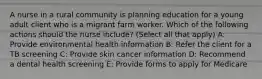 A nurse in a rural community is planning education for a young adult client who is a migrant farm worker. Which of the following actions should the nurse include? (Select all that apply) A: Provide environmental health information B: Refer the client for a TB screening C: Provide skin cancer information D: Recommend a dental health screening E: Provide forms to apply for Medicare