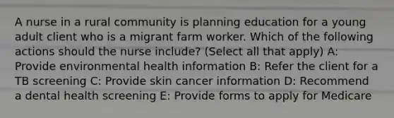 A nurse in a rural community is planning education for a young adult client who is a migrant farm worker. Which of the following actions should the nurse include? (Select all that apply) A: Provide environmental health information B: Refer the client for a TB screening C: Provide skin cancer information D: Recommend a dental health screening E: Provide forms to apply for Medicare