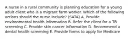 A nurse in a rural community is planning education for a young adult client who is a migrant farm worker. Which of the following actions should the nurse include? (SATA) A. Provide environmental health information B. Refer the client for a TB screening C. Provide skin cancer information D. Recommend a dental health screening E. Provide forms to apply for Medicare