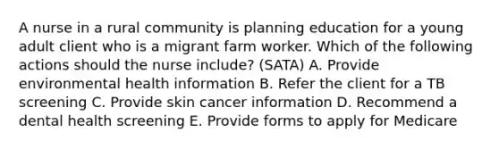 A nurse in a rural community is planning education for a young adult client who is a migrant farm worker. Which of the following actions should the nurse include? (SATA) A. Provide environmental health information B. Refer the client for a TB screening C. Provide skin cancer information D. Recommend a dental health screening E. Provide forms to apply for Medicare