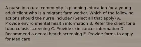 A nurse in a rural community is planning education for a young adult client who is a migrant farm worker. Which of the following actions should the nurse include? (Select all that apply) A. Provide environmental health information B. Refer the client for a tuberculosis screening C. Provide skin cancer information D. Recommend a dental health screening E. Provide forms to apply for Medicare