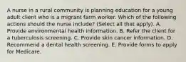 A nurse in a rural community is planning education for a young adult client who is a migrant farm worker. Which of the following actions should the nurse include? (Select all that apply). A. Provide environmental health information. B. Refer the client for a tuberculosis screening. C. Provide skin cancer information. D. Recommend a dental health screening. E. Provide forms to apply for Medicare.