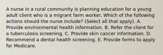 A nurse in a rural community is planning education for a young adult client who is a migrant farm worker. Which of the following actions should the nurse include? (Select all that apply). A. Provide environmental health information. B. Refer the client for a tuberculosis screening. C. Provide skin cancer information. D. Recommend a dental health screening. E. Provide forms to apply for Medicare.