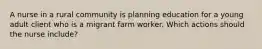 A nurse in a rural community is planning education for a young adult client who is a migrant farm worker. Which actions should the nurse include?