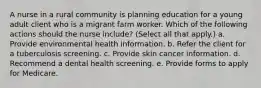 A nurse in a rural community is planning education for a young adult client who is a migrant farm worker. Which of the following actions should the nurse include? (Select all that apply.) a. Provide environmental health information. b. Refer the client for a tuberculosis screening. c. Provide skin cancer information. d. Recommend a dental health screening. e. Provide forms to apply for Medicare.