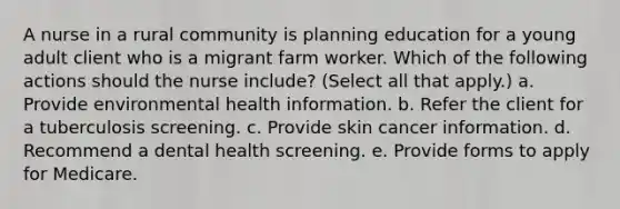 A nurse in a rural community is planning education for a young adult client who is a migrant farm worker. Which of the following actions should the nurse include? (Select all that apply.) a. Provide environmental health information. b. Refer the client for a tuberculosis screening. c. Provide skin cancer information. d. Recommend a dental health screening. e. Provide forms to apply for Medicare.