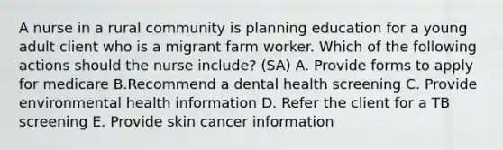 A nurse in a rural community is planning education for a young adult client who is a migrant farm worker. Which of the following actions should the nurse include? (SA) A. Provide forms to apply for medicare B.Recommend a dental health screening C. Provide environmental health information D. Refer the client for a TB screening E. Provide skin cancer information