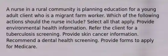 A nurse in a rural community is planning education for a young adult client who is a migrant farm worker. Which of the following actions should the nurse include? Select all that apply. Provide environmental health information. Refer the client for a tuberculosis screening. Provide skin cancer information. Recommend a dental health screening. Provide forms to apply for Medicare.