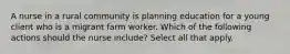 A nurse in a rural community is planning education for a young client who is a migrant farm worker. Which of the following actions should the nurse include? Select all that apply.