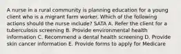 A nurse in a rural community is planning education for a young client who is a migrant farm worker. Which of the following actions should the nurse include? SATA A. Refer the client for a tuberculosis screening B. Provide environmental health information C. Recommend a dental health screening D. Provide skin cancer information E. Provide forms to apply for Medicare