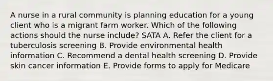 A nurse in a rural community is planning education for a young client who is a migrant farm worker. Which of the following actions should the nurse include? SATA A. Refer the client for a tuberculosis screening B. Provide environmental health information C. Recommend a dental health screening D. Provide skin cancer information E. Provide forms to apply for Medicare