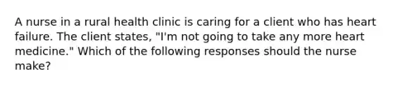 A nurse in a rural health clinic is caring for a client who has heart failure. The client states, "I'm not going to take any more heart medicine." Which of the following responses should the nurse make?