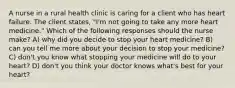 A nurse in a rural health clinic is caring for a client who has heart failure. The client states, "I'm not going to take any more heart medicine." Which of the following responses should the nurse make? A) why did you decide to stop your heart medicine? B) can you tell me more about your decision to stop your medicine? C) don't you know what stopping your medicine will do to your heart? D) don't you think your doctor knows what's best for your heart?