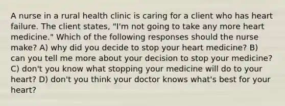 A nurse in a rural health clinic is caring for a client who has heart failure. The client states, "I'm not going to take any more heart medicine." Which of the following responses should the nurse make? A) why did you decide to stop your heart medicine? B) can you tell me more about your decision to stop your medicine? C) don't you know what stopping your medicine will do to your heart? D) don't you think your doctor knows what's best for your heart?