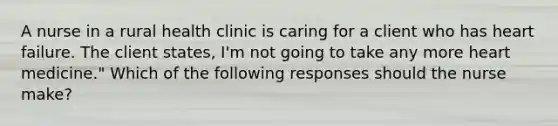 A nurse in a rural health clinic is caring for a client who has heart failure. The client states, I'm not going to take any more heart medicine." Which of the following responses should the nurse make?